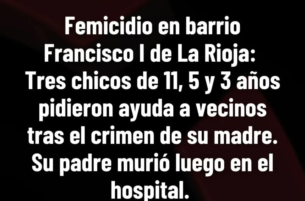 Femicidio en barrio
Franciscol de La Rioja:
Tres chicos de 11, 5 y 3 años
pidieron ayuda a vecinos
tras el crimen de Su madre.
Su padre murió luego en el
hospital.